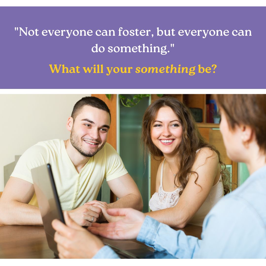 Not everyone can foster, but everyone can do something to help their local foster care agency. What will your something be?