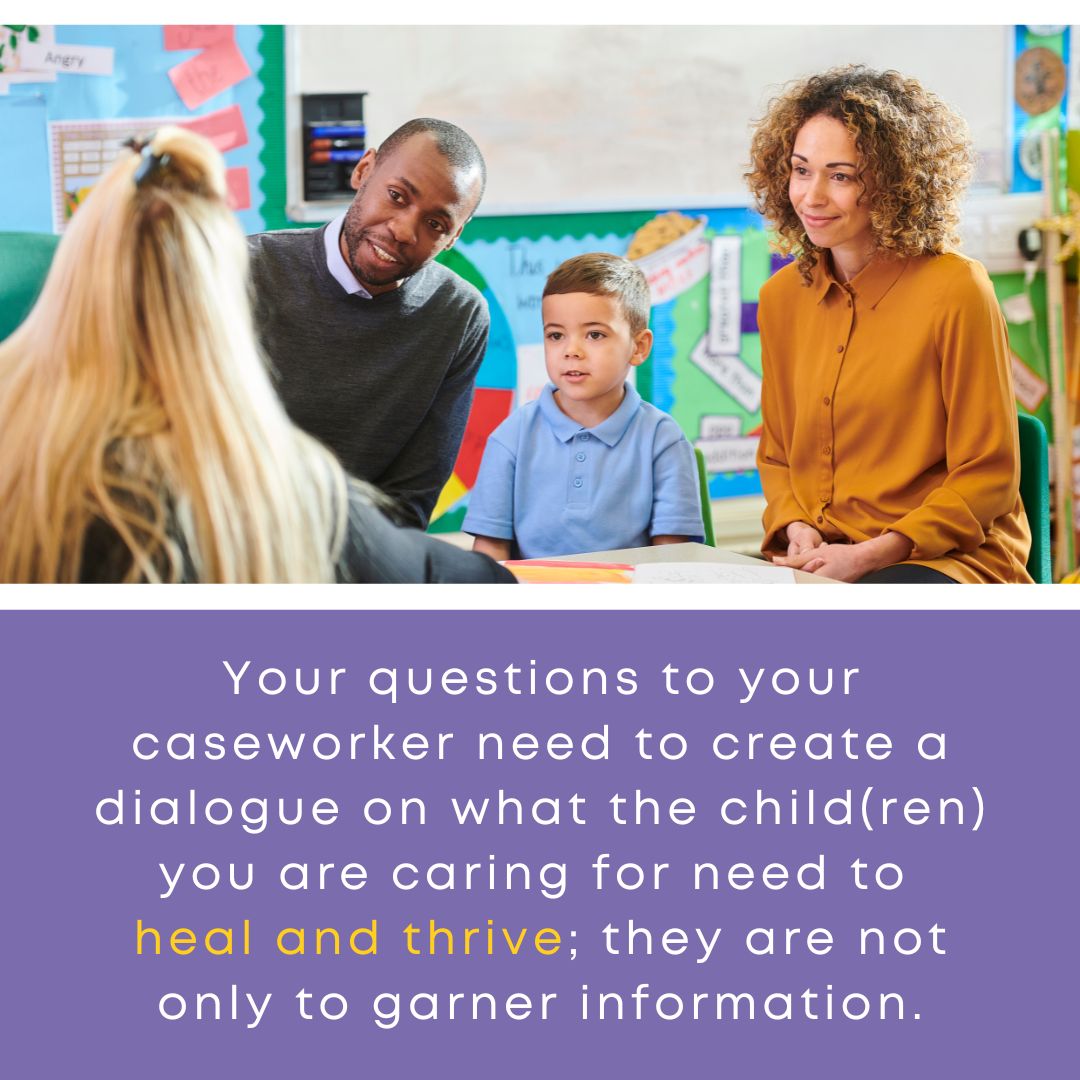 Your questions to your caseworker need to create a dialogue on what the child(ren) you are caring for need to heal and thrive; they are not only to garner information.